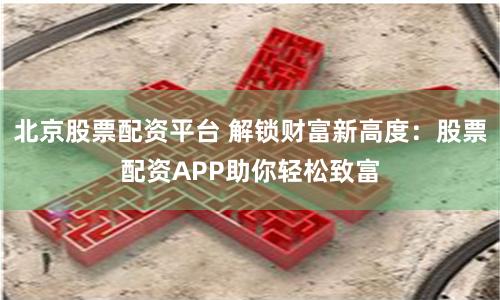北京股票配资平台 解锁财富新高度：股票配资APP助你轻松致富
