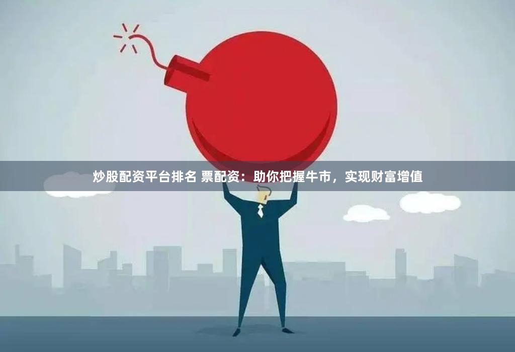 炒股配资平台排名 票配资：助你把握牛市，实现财富增值