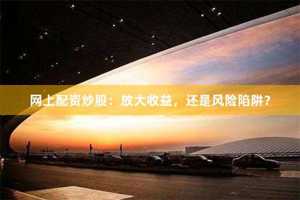 网上配资炒股：放大收益，还是风险陷阱？