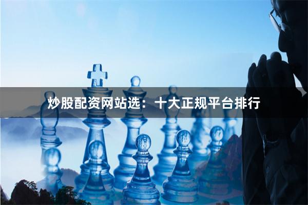 炒股配资网站选：十大正规平台排行