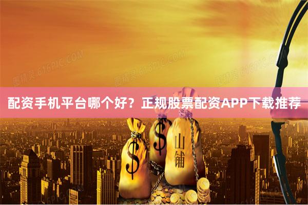 配资手机平台哪个好？正规股票配资APP下载推荐